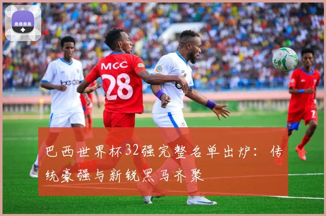 巴西世界杯32强完整名单出炉：传统豪强与新锐黑马齐聚