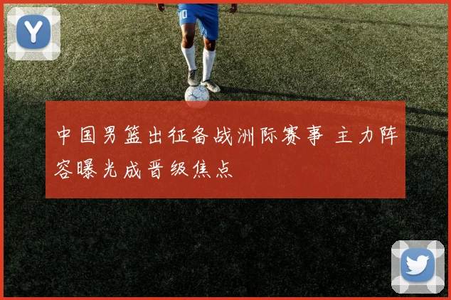 中国男篮出征备战洲际赛事 主力阵容曝光成晋级焦点