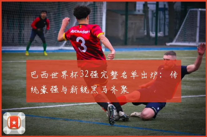 巴西世界杯32强完整名单出炉：传统豪强与新锐黑马齐聚