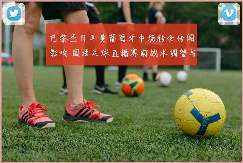 巴黎圣日耳曼葡萄牙中场转会传闻影响 国语足球直播赛前战术调整与上场名单看点