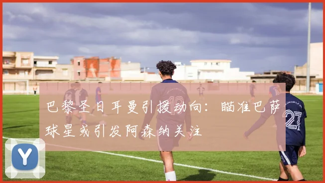 巴黎圣日耳曼引援动向：瞄准巴萨球星或引发阿森纳关注