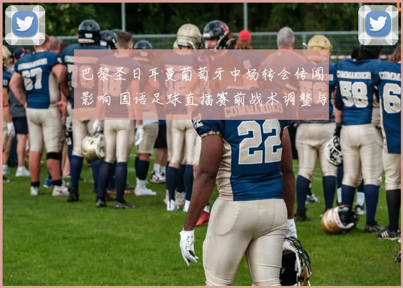 巴黎圣日耳曼葡萄牙中场转会传闻影响 国语足球直播赛前战术调整与上场名单看点