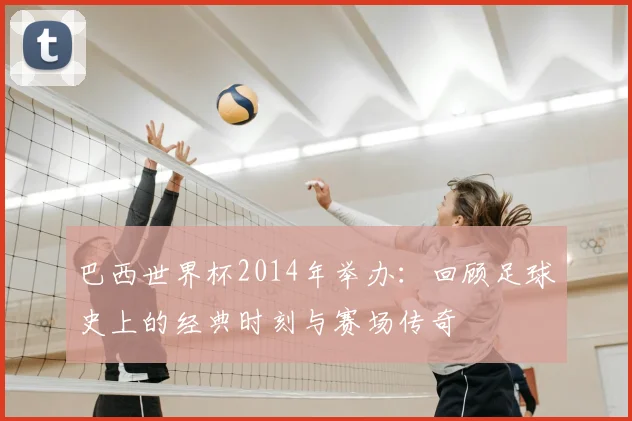 巴西世界杯2014年举办：回顾足球史上的经典时刻与赛场传奇