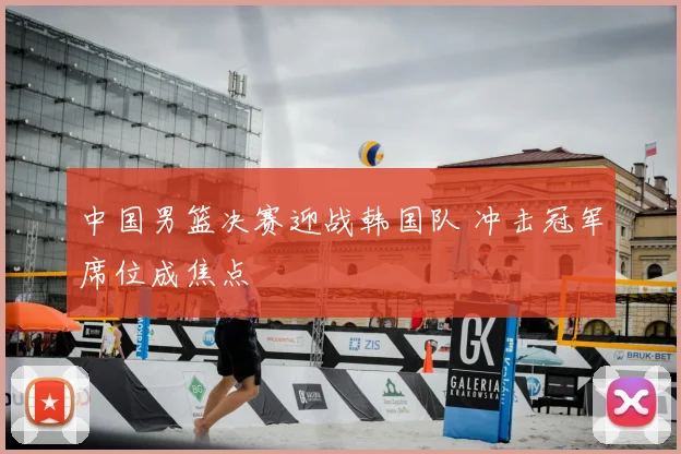 中国男篮决赛迎战韩国队 冲击冠军席位成焦点