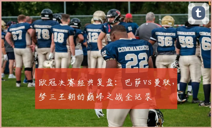 欧冠决赛经典复盘：巴萨vs曼联，梦三王朝的巅峰之战全记录