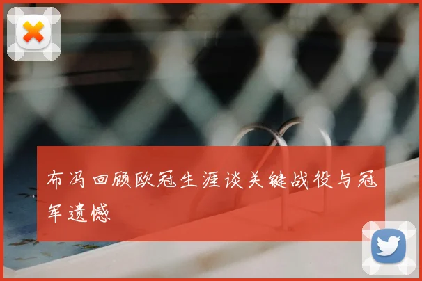 布冯回顾欧冠生涯谈关键战役与冠军遗憾