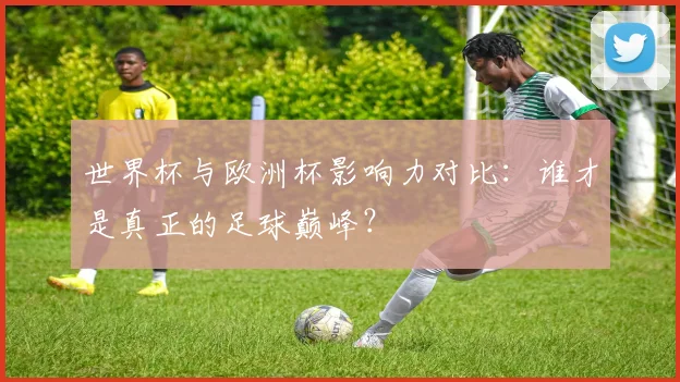 世界杯与欧洲杯影响力对比：谁才是真正的足球巅峰？