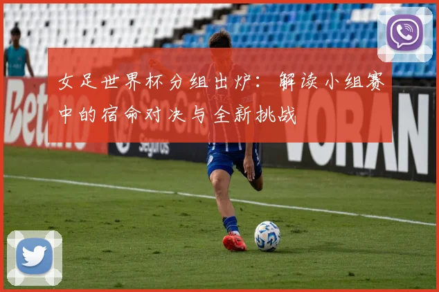 女足世界杯分组出炉：解读小组赛中的宿命对决与全新挑战