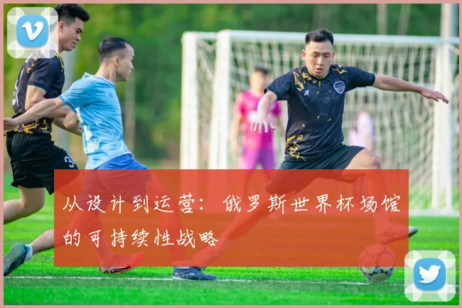 从设计到运营：俄罗斯世界杯场馆的可持续性战略