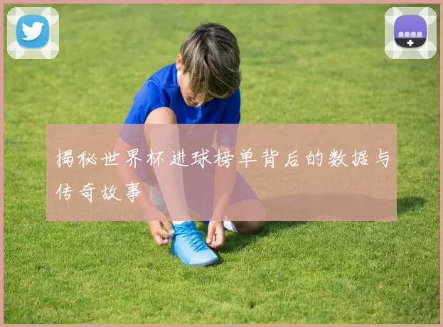 揭秘世界杯进球榜单背后的数据与传奇故事