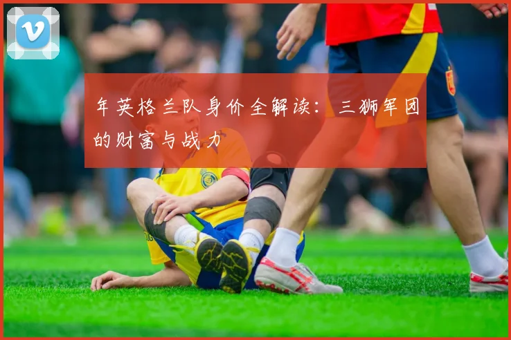 年英格兰队身价全解读：三狮军团的财富与战力