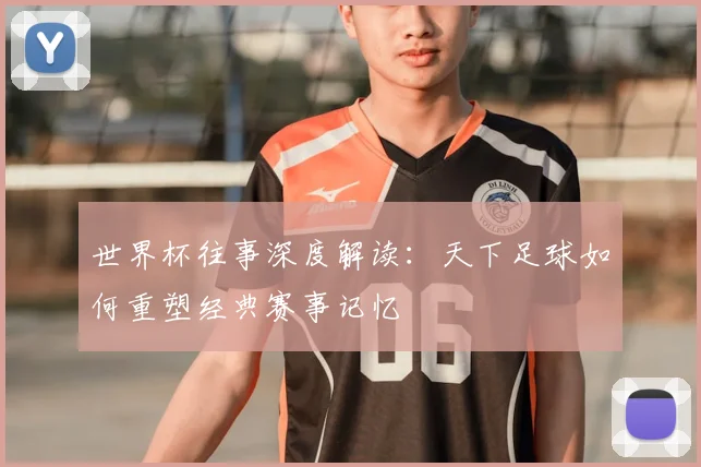 世界杯往事深度解读：天下足球如何重塑经典赛事记忆