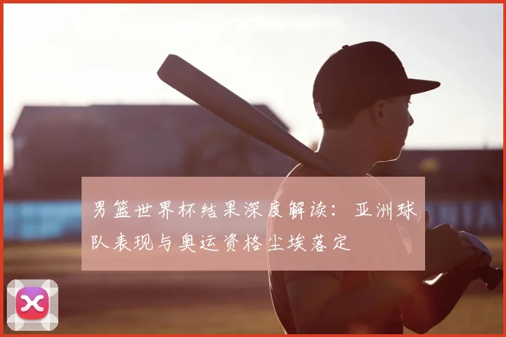 男篮世界杯结果深度解读：亚洲球队表现与奥运资格尘埃落定