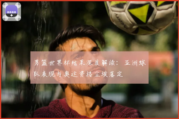 男篮世界杯结果深度解读：亚洲球队表现与奥运资格尘埃落定