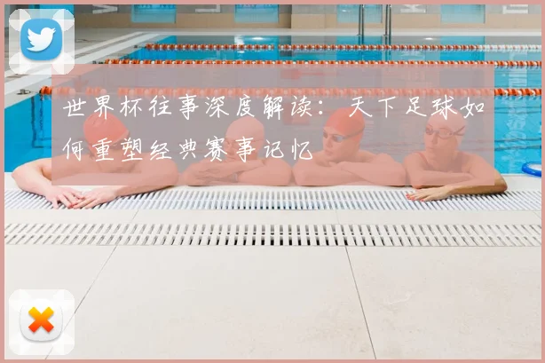 世界杯往事深度解读：天下足球如何重塑经典赛事记忆
